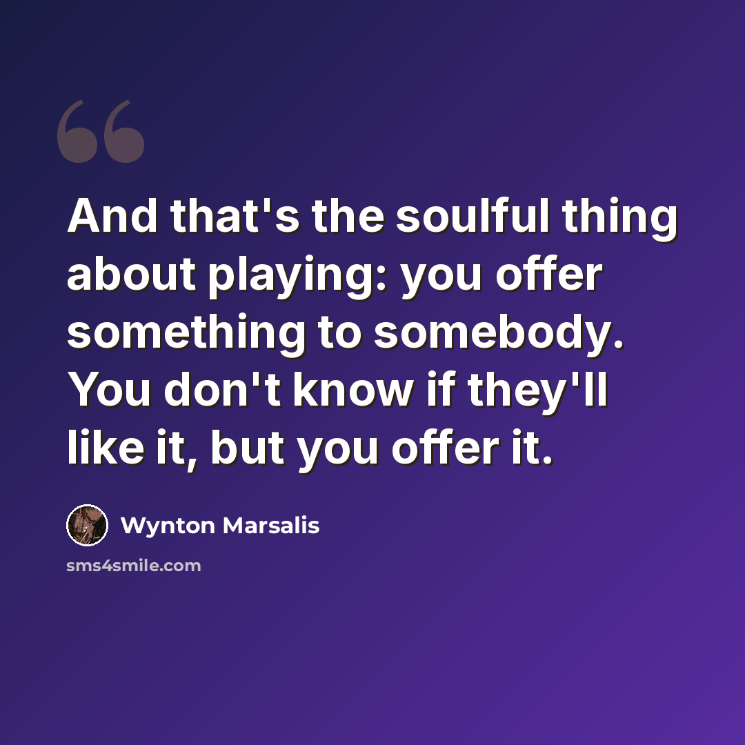 “And that's the soulful thing about playing: you offer something to somebody. You don't know if they'll like it, but you offer it.” quote by Wynton Marsalis