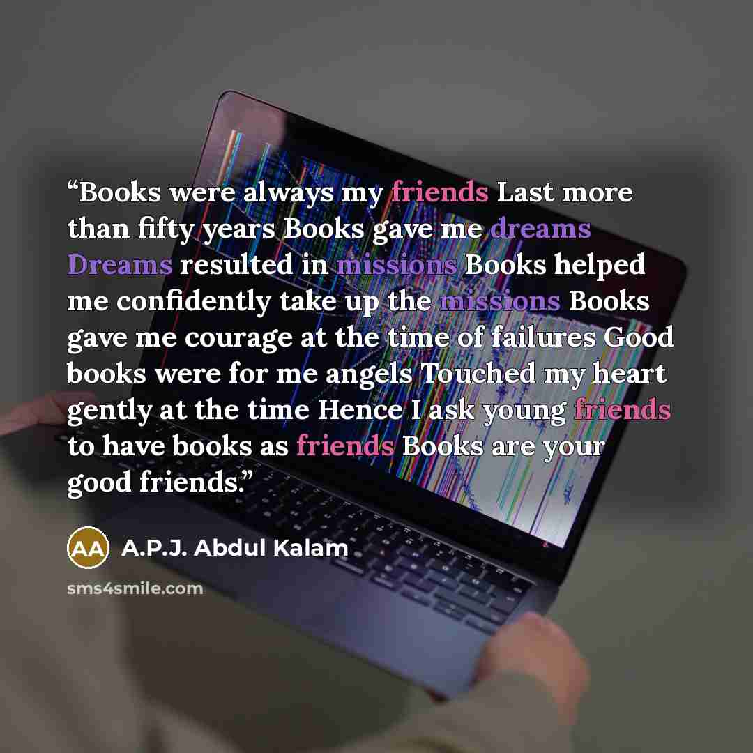 “Books were always my friends Last more than fifty years Books gave me dreams Dreams resulted in missions Books helped me confidently take up the missions Books gave me courage at the time of failures Good books were for me angels Touched my heart gently at the time Hence I ask young friends to…” quote by A.P.J. Abdul Kalam