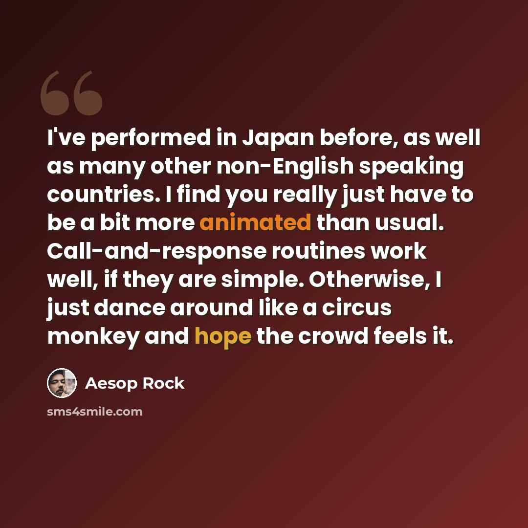 “I've performed in Japan before, as well as many other non-English speaking countries. I find you really just have to be a bit more animated than usual. Call-and-response routines work well, if they are simple. Otherwise, I just dance around like a circus monkey and hope the crowd feels it.” quote by Aesop Rock