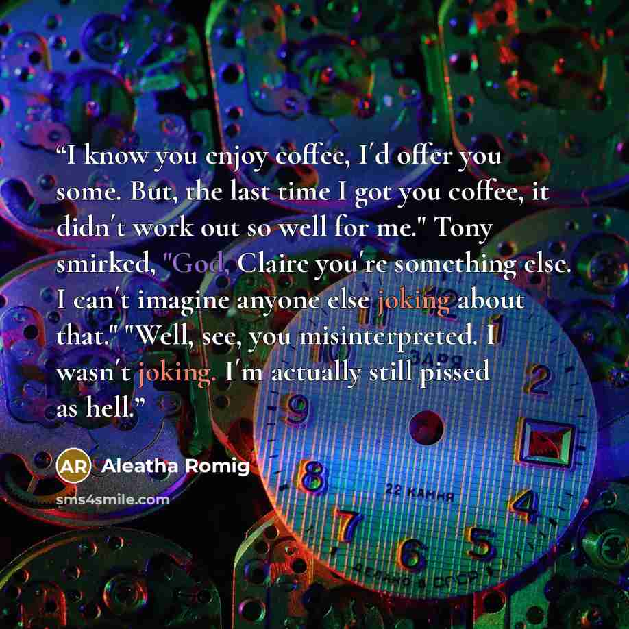 “I know you enjoy coffee, I´d offer you some. But, the last time I got you coffee, it didn´t work out so well for me." Tony smirked, "God, Claire you´re something else. I can´t imagine anyone else joking about that." "Well, see, you misinterpreted. I wasn´t joking. I´m actually still pissed as hell.” quote by Aleatha Romig