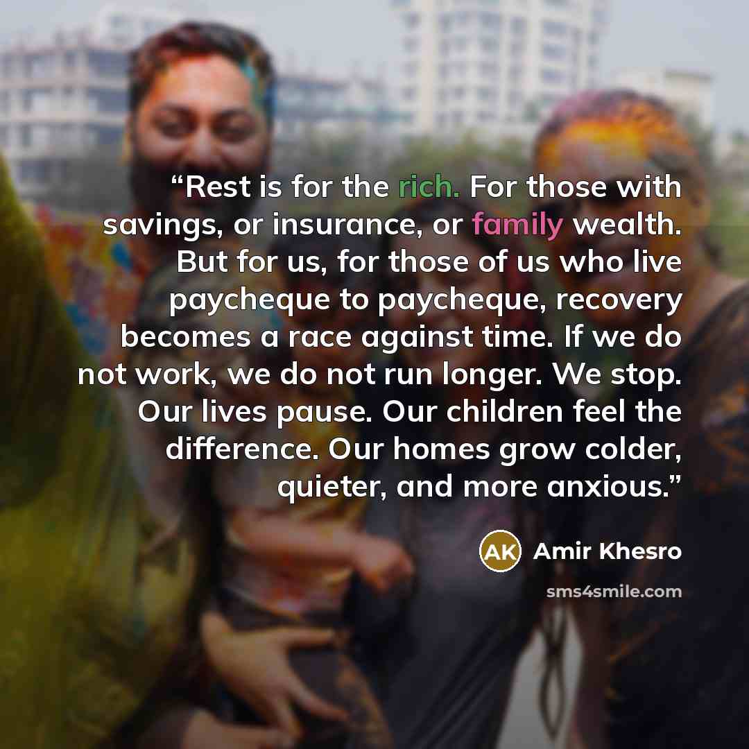 “Rest is for the rich. For those with savings, or insurance, or family wealth. But for us, for those of us who live paycheque to paycheque, recovery becomes a race against time. If we do not work, we do not run longer. We stop. Our lives pause. Our children feel the difference. Our homes grow…” quote by Amir Khesro