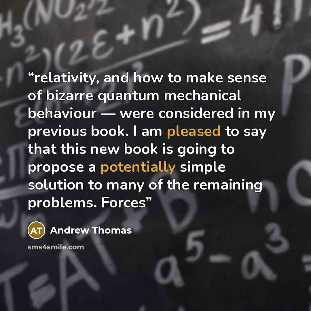 “relativity, and how to make sense of bizarre quantum mechanical behaviour — were considered in my previous book. I am pleased to say that this new book is going to propose a potentially simple solution to many of the remaining problems. Forces” quote by Andrew Thomas