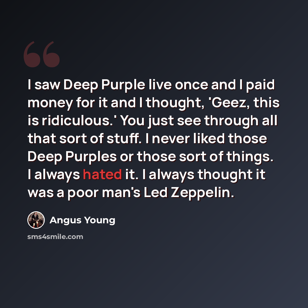 “I saw Deep Purple live once and I paid money for it and I thought, 'Geez, this is ridiculous.' You just see through all that sort of stuff. I never liked those Deep Purples or those sort of things. I always hated it. I always thought it was a poor man's Led Zeppelin.” quote by Angus Young