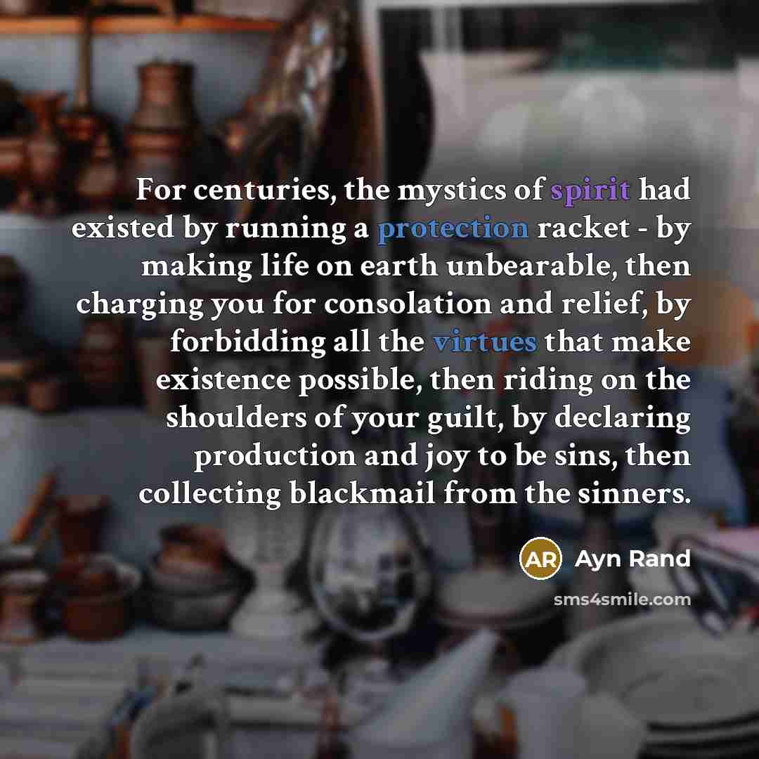 “For centuries, the mystics of spirit had existed by running a protection racket - by making life on earth unbearable, then charging you for consolation and relief, by forbidding all the virtues that make existence possible, then riding on the shoulders of your guilt, by declaring production and…” quote by Ayn Rand