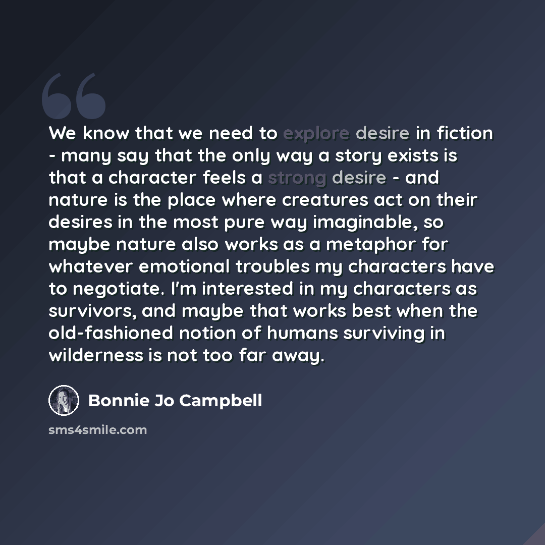 “We know that we need to explore desire in fiction - many say that the only way a story exists is that a character feels a strong desire - and nature is the place where creatures act on their desires in the most pure way imaginable, so maybe nature also works as a metaphor for whatever emotional…” quote by Bonnie Jo Campbell