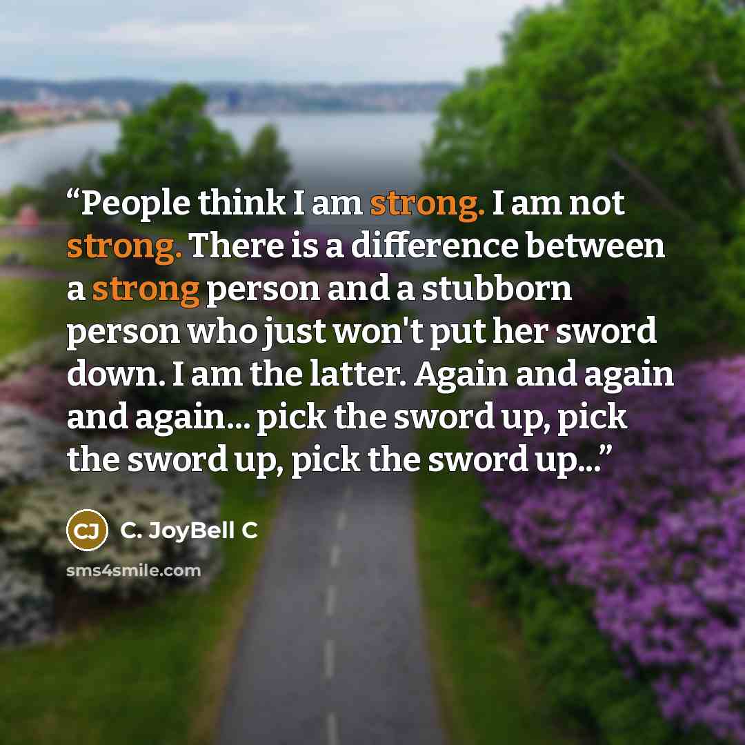 “People think I am strong. I am not strong. There is a difference between a strong person and a stubborn person who just won't put her sword down. I am the latter. Again and again and again... pick the sword up, pick the sword up, pick the sword up...” quote by C. JoyBell C