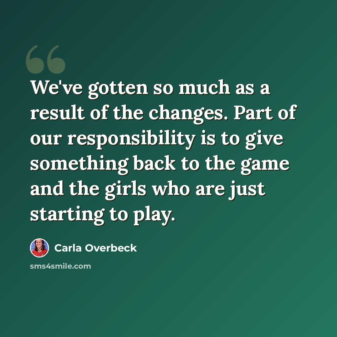 “We've gotten so much as a result of the changes. Part of our responsibility is to give something back to the game and the girls who are just starting to play.” quote by Carla Overbeck