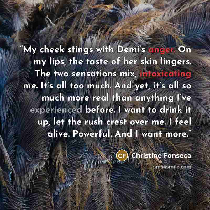 “My cheek stings with Demi’s anger. On my lips, the taste of her skin lingers. The two sensations mix, intoxicating me. It’s all too much. And yet, it’s all so much more real than anything I’ve experienced before. I want to drink it up, let the rush crest over me. I feel alive. Powerful. And I want…” quote by Christine Fonseca