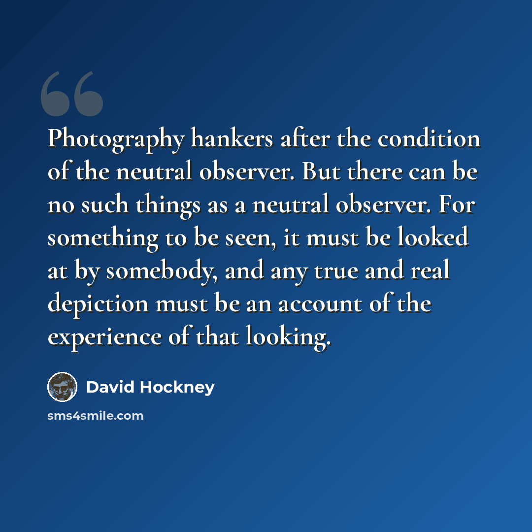 “Photography hankers after the condition of the neutral observer. But there can be no such things as a neutral observer. For something to be seen, it must be looked at by somebody, and any true and real depiction must be an account of the experience of that looking.” quote by David Hockney