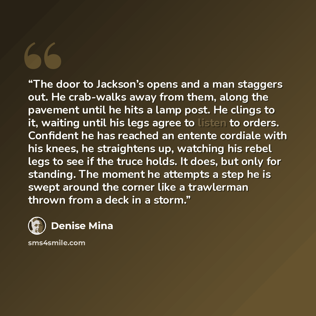 “The door to Jackson’s opens and a man staggers out. He crab-walks away from them, along the pavement until he hits a lamp post. He clings to it, waiting until his legs agree to listen to orders. Confident he has reached an entente cordiale with his knees, he straightens up, watching his rebel legs…” quote by Denise Mina