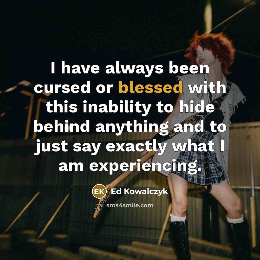 “I have always been cursed or blessed with this inability to hide behind anything and to just say exactly what I am experiencing.” quote by Ed Kowalczyk