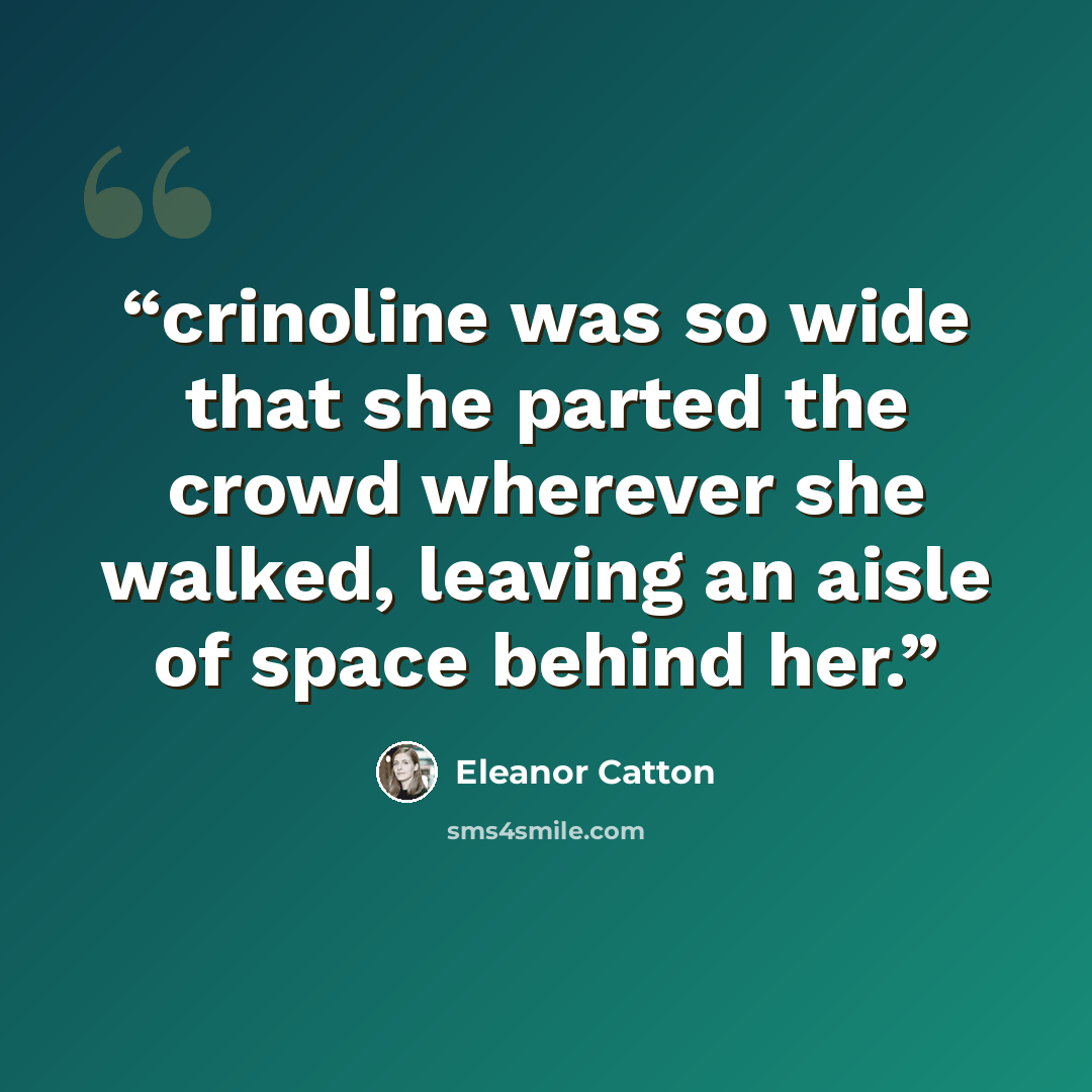 “crinoline was so wide that she parted the crowd wherever she walked, leaving an aisle of space behind her.” quote by Eleanor Catton
