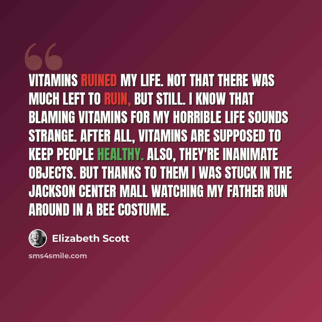 “Vitamins ruined my life. Not that there was much left to ruin, but still. I know that blaming vitamins for my horrible life sounds strange. After all, vitamins are supposed to keep people healthy. Also, they're inanimate objects. But thanks to them I was stuck in the Jackson Center Mall watching…” quote by Elizabeth Scott