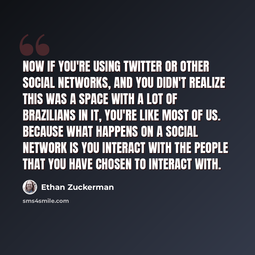 “Now if you're using Twitter or other social networks, and you didn't realize this was a space with a lot of Brazilians in it, you're like most of us. Because what happens on a social network is you interact with the people that you have chosen to interact with.” quote by Ethan Zuckerman