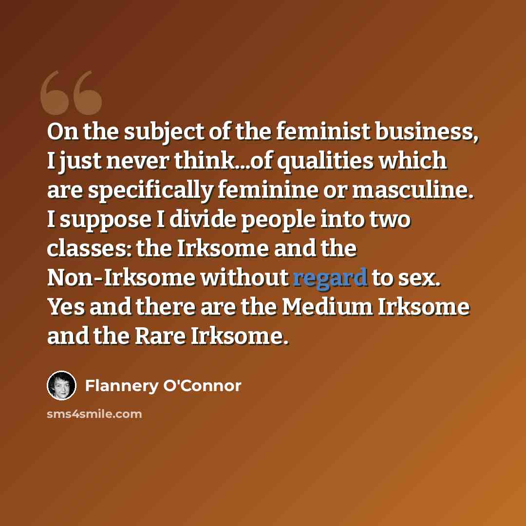 “On the subject of the feminist business, I just never think...of qualities which are specifically feminine or masculine. I suppose I divide people into two classes: the Irksome and the Non-Irksome without regard to sex. Yes and there are the Medium Irksome and the Rare Irksome.” quote by Flannery O'Connor