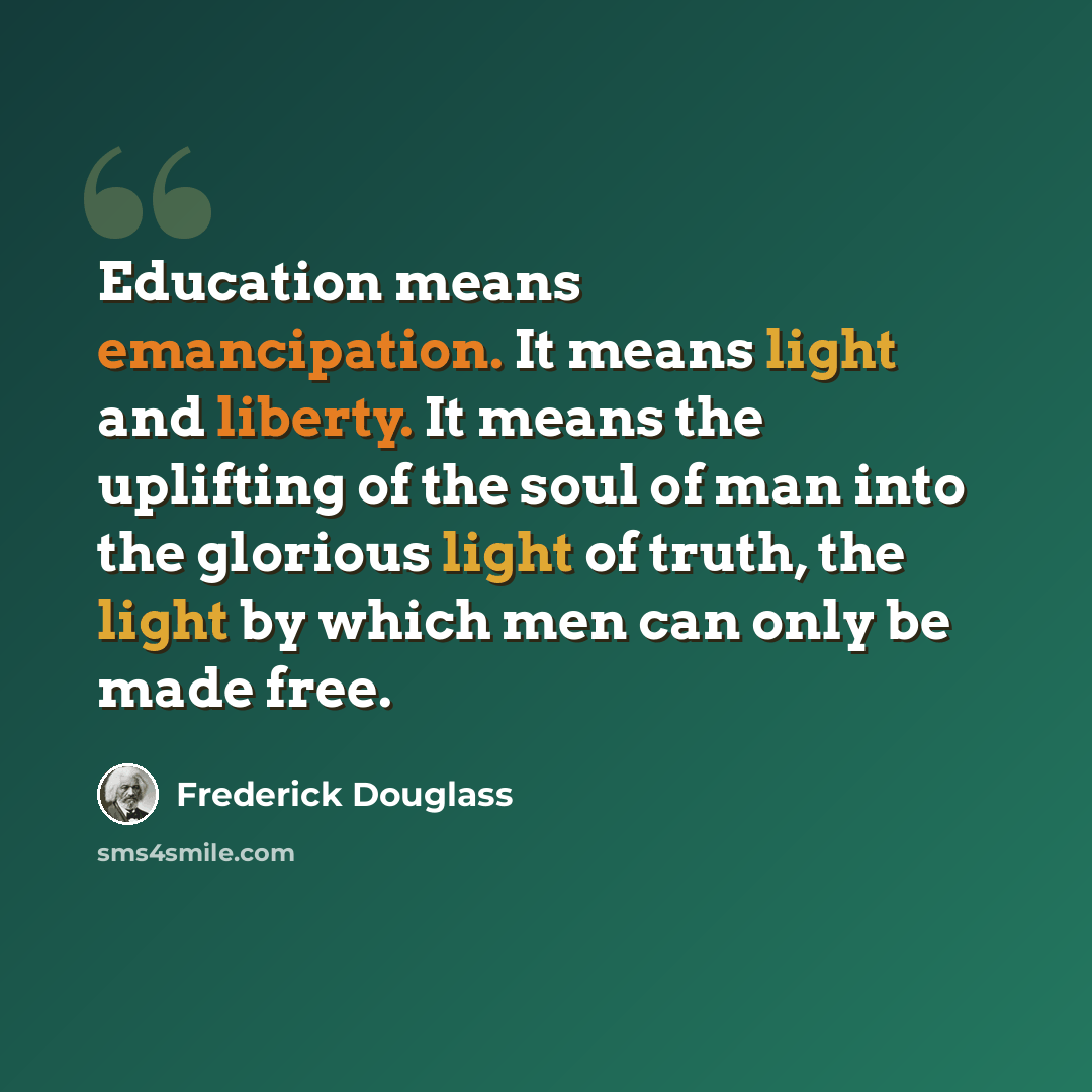“Education means emancipation. It means light and liberty. It means the uplifting of the soul of man into the glorious light of truth, the light by which men can only be made free.” quote by Frederick Douglass