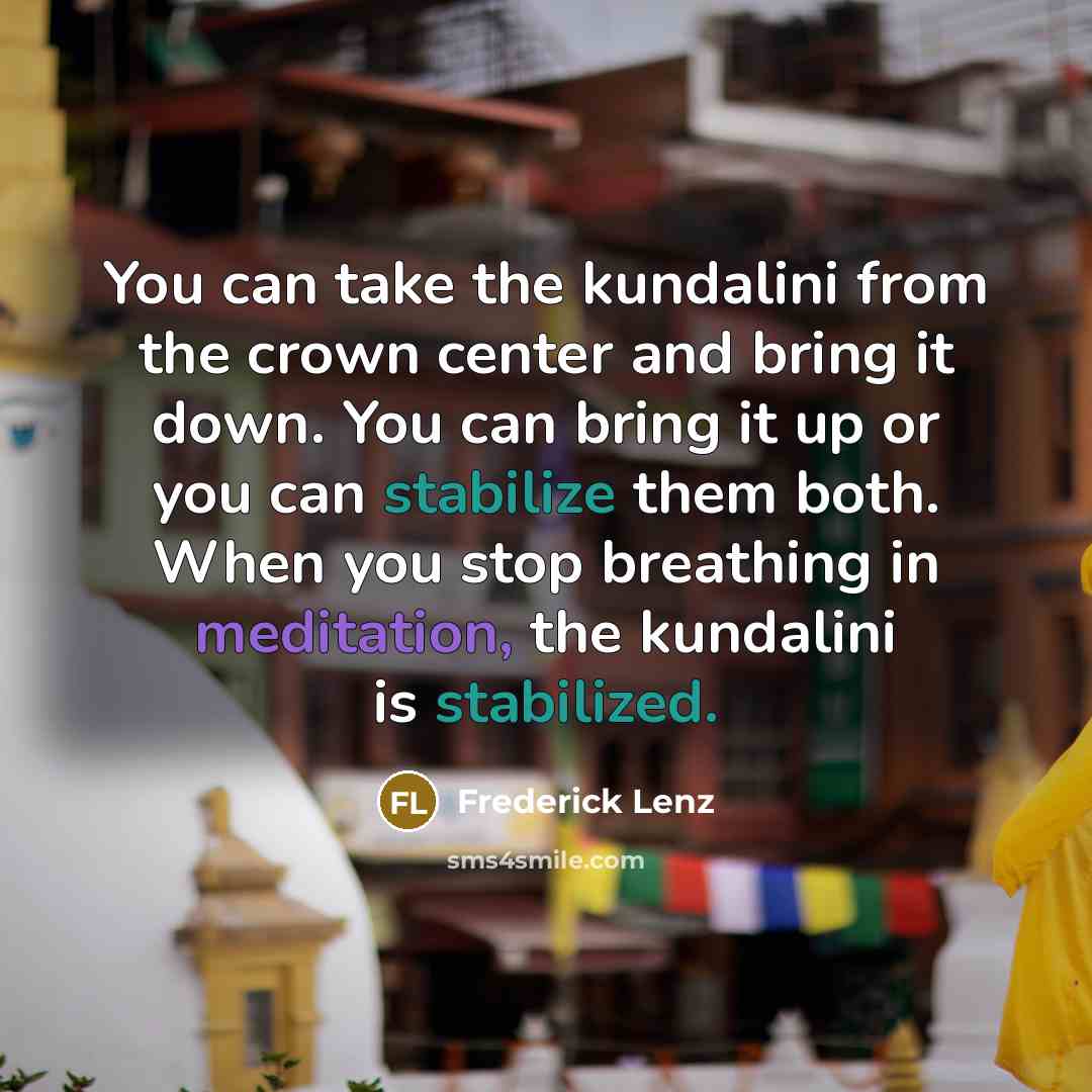 “You can take the kundalini from the crown center and bring it down. You can bring it up or you can stabilize them both. When you stop breathing in meditation, the kundalini is stabilized.” quote by Frederick Lenz