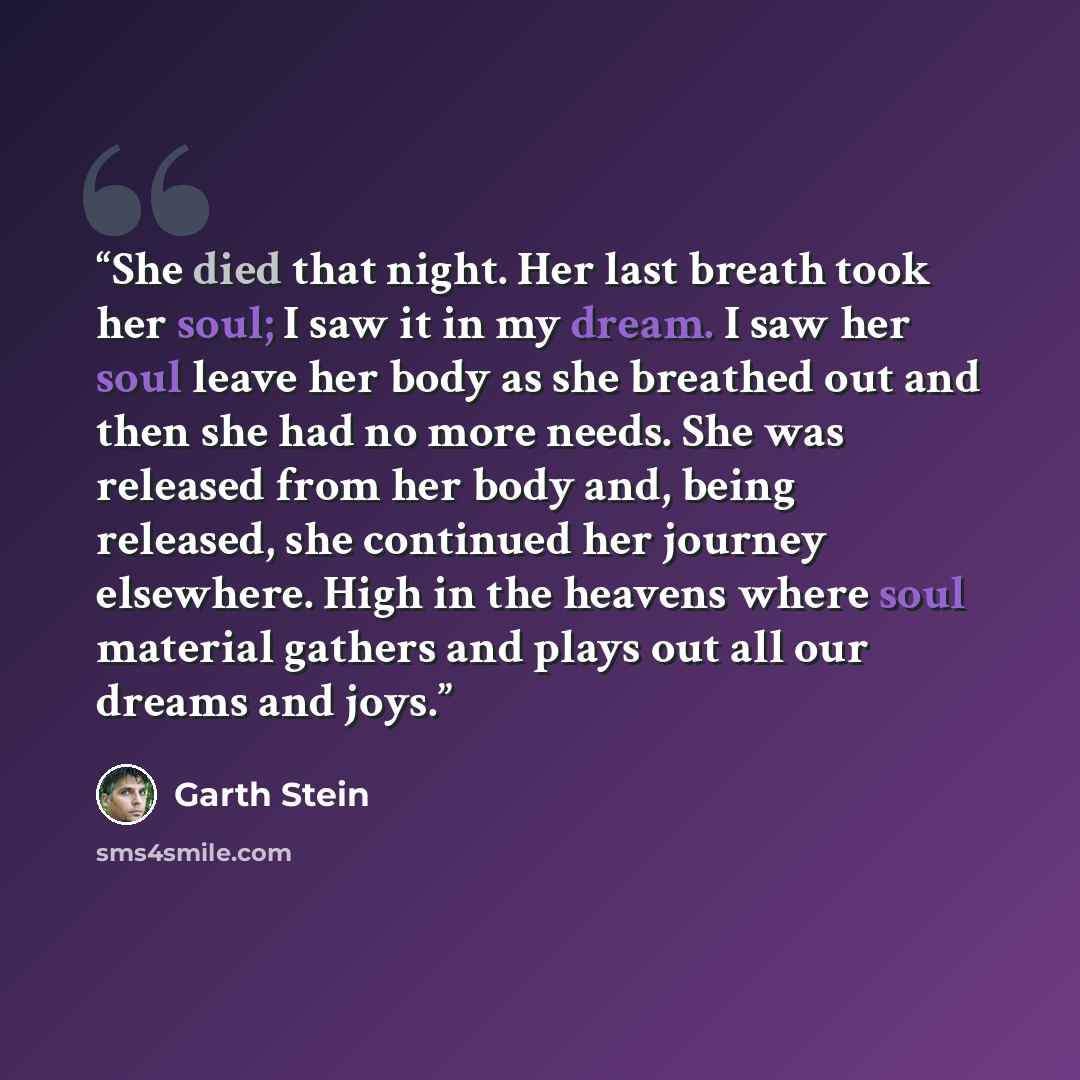 “She died that night. Her last breath took her soul; I saw it in my dream. I saw her soul leave her body as she breathed out and then she had no more needs. She was released from her body and, being released, she continued her journey elsewhere. High in the heavens where soul material gathers and…” quote by Garth Stein