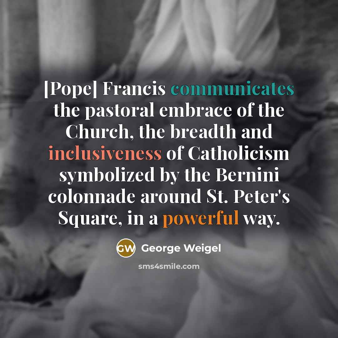 “[Pope] Francis communicates the pastoral embrace of the Church, the breadth and inclusiveness of Catholicism symbolized by the Bernini colonnade around St. Peter's Square, in a powerful way.” quote by George Weigel