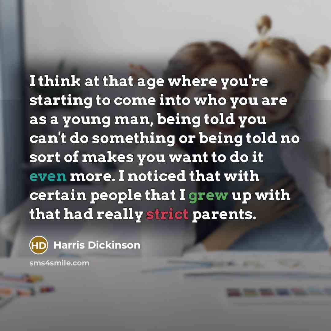 “I think at that age where you're starting to come into who you are as a young man, being told you can't do something or being told no sort of makes you want to do it even more. I noticed that with certain people that I grew up with that had really strict parents.” quote by Harris Dickinson