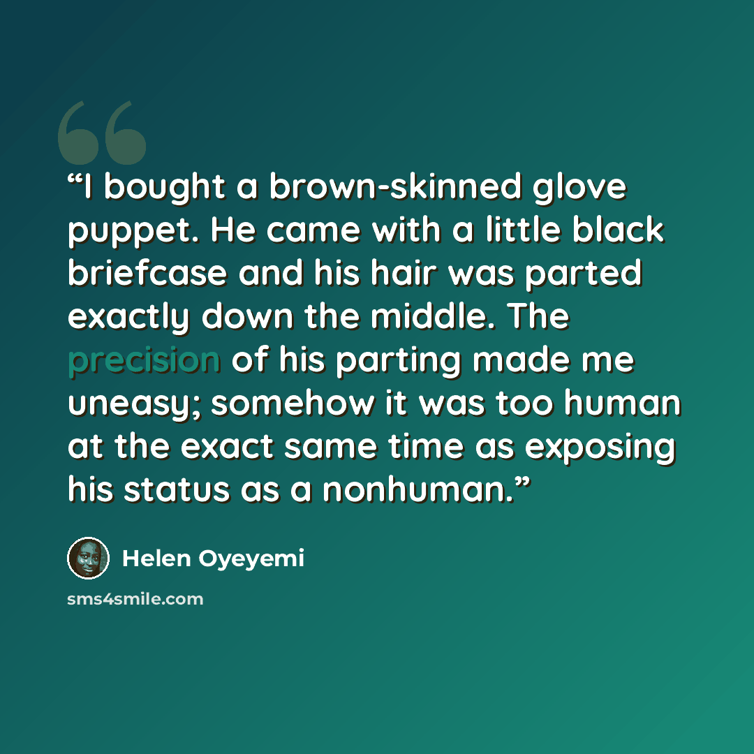 “I bought a brown-skinned glove puppet. He came with a little black briefcase and his hair was parted exactly down the middle. The precision of his parting made me uneasy; somehow it was too human at the exact same time as exposing his status as a nonhuman.” quote by Helen Oyeyemi