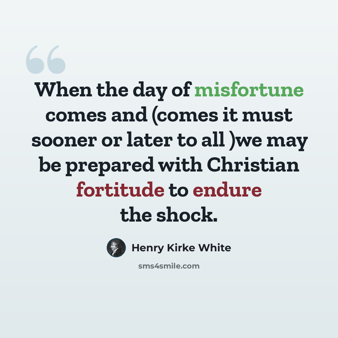 “When the day of misfortune comes and (comes it must sooner or later to all )we may be prepared with Christian fortitude to endure the shock.” quote by Henry Kirke White