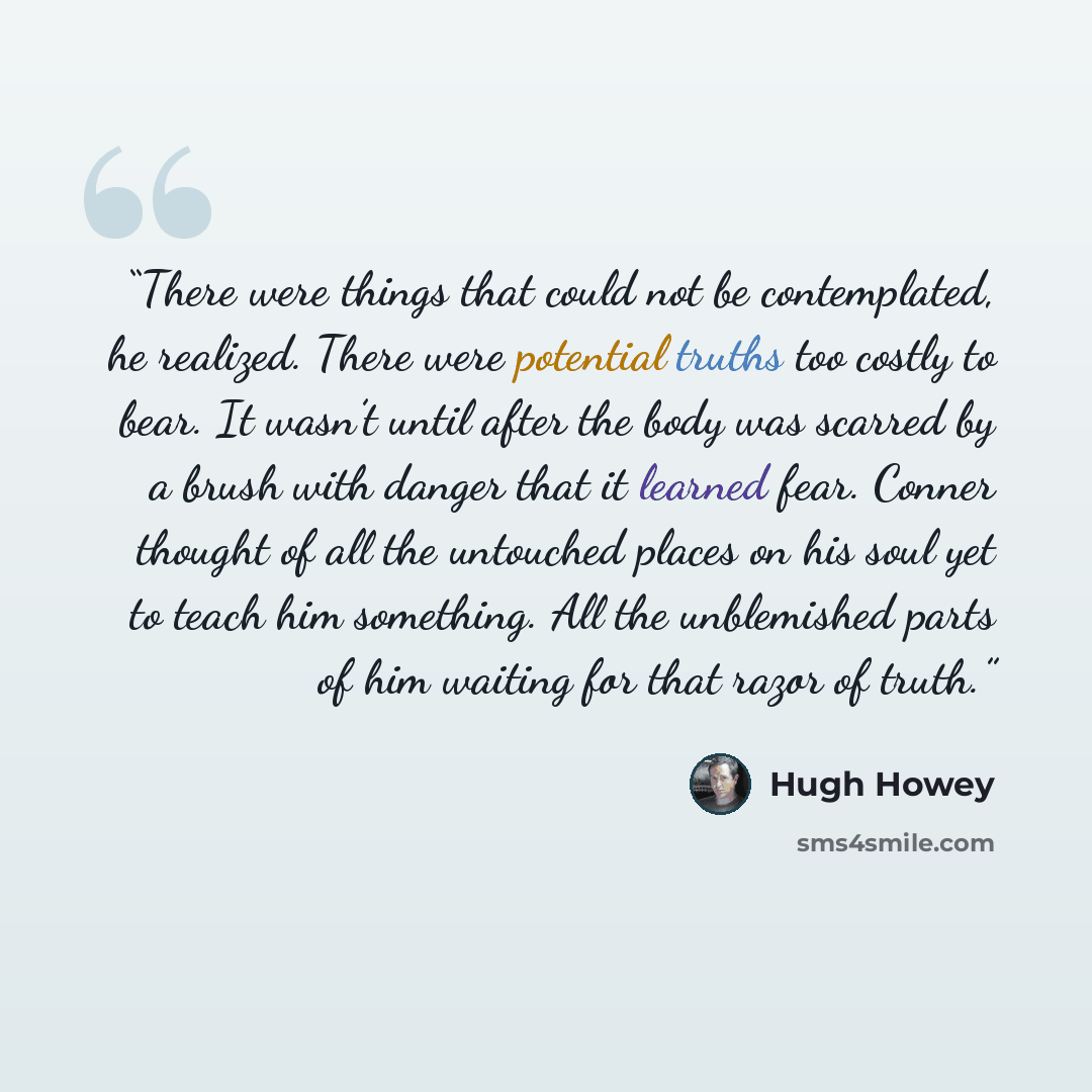“There were things that could not be contemplated, he realized. There were potential truths too costly to bear. It wasn’t until after the body was scarred by a brush with danger that it learned fear. Conner thought of all the untouched places on his soul yet to teach him something. All the…” quote by Hugh Howey