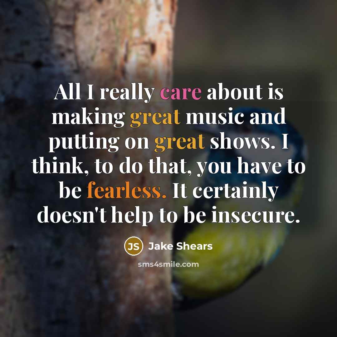 “All I really care about is making great music and putting on great shows. I think, to do that, you have to be fearless. It certainly doesn't help to be insecure.” quote by Jake Shears