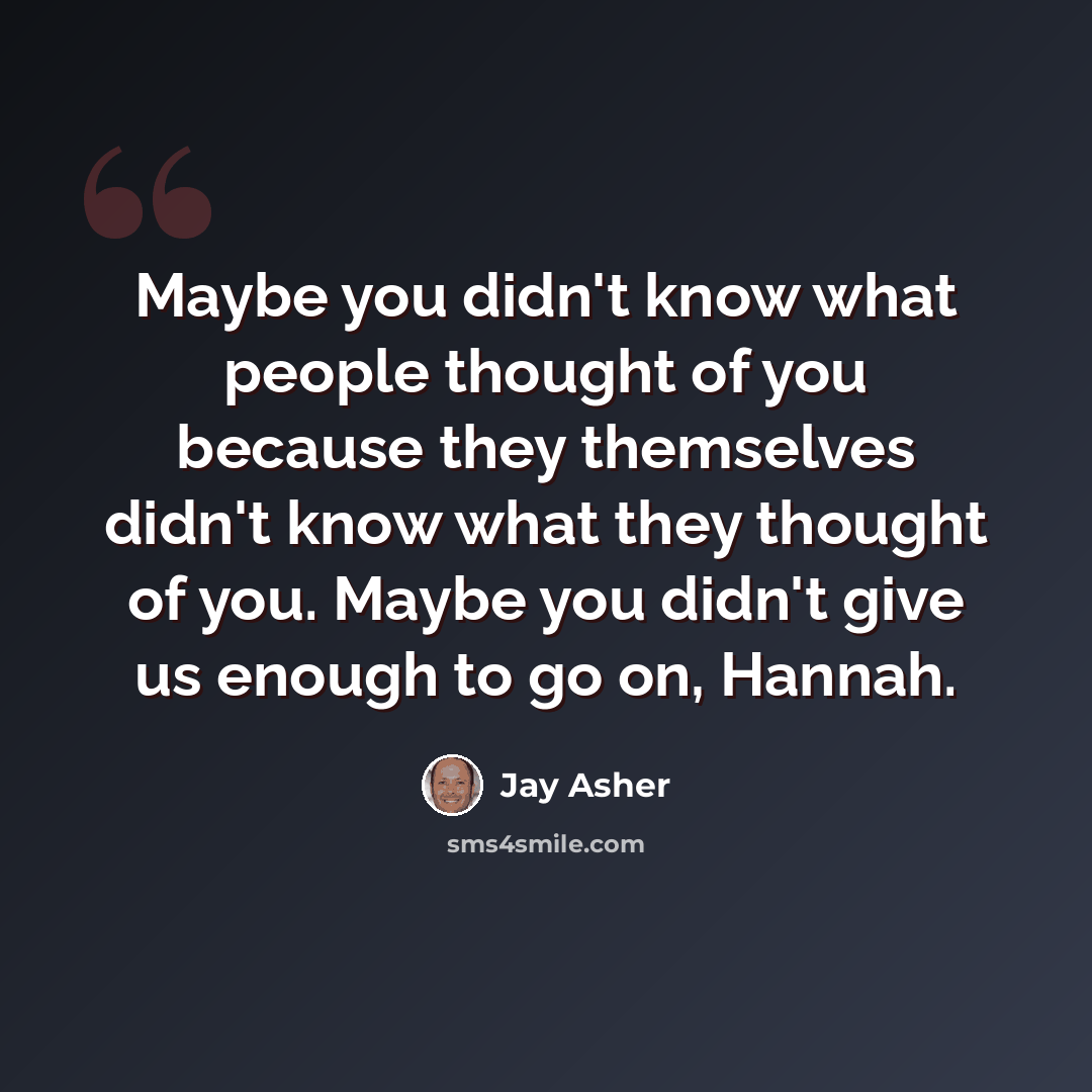 “Maybe you didn't know what people thought of you because they themselves didn't know what they thought of you. Maybe you didn't give us enough to go on, Hannah.” quote by Jay Asher