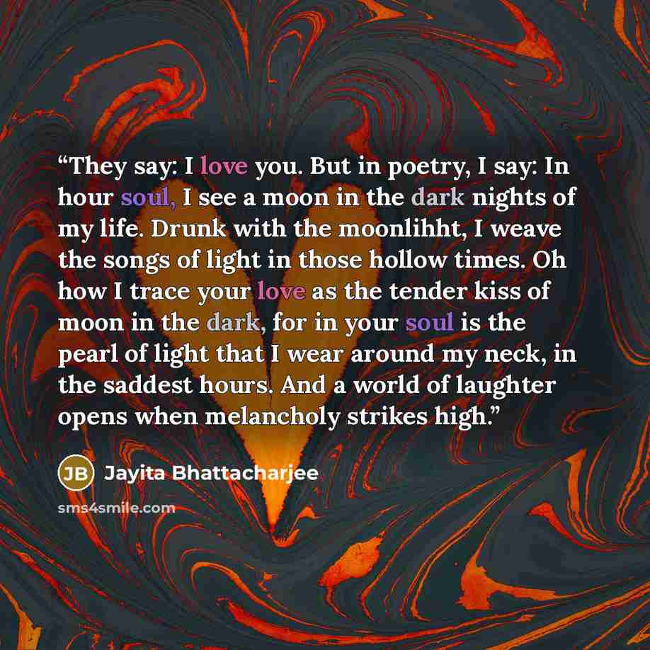 “They say: I love you. But in poetry, I say: In hour soul, I see a moon in the dark nights of my life. Drunk with the moonlihht, I weave the songs of light in those hollow times. Oh how I trace your love as the tender kiss of moon in the dark, for in your soul is the pearl of light that I wear…” quote by Jayita Bhattacharjee