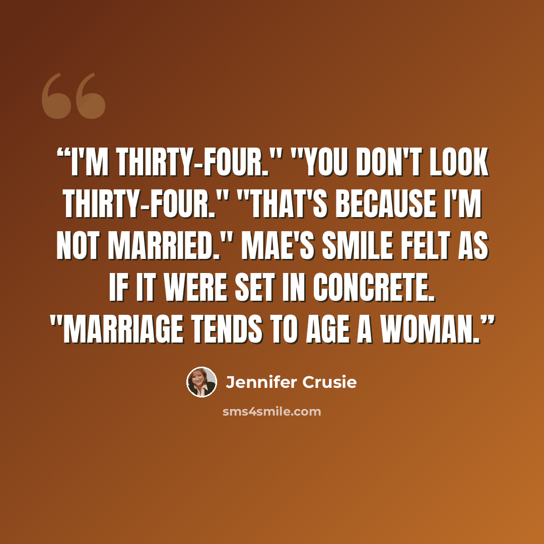 “I'm thirty-four." "You don't look thirty-four." "That's because I'm not married." Mae's smile felt as if it were set in concrete. "Marriage tends to age a woman.” quote by Jennifer Crusie