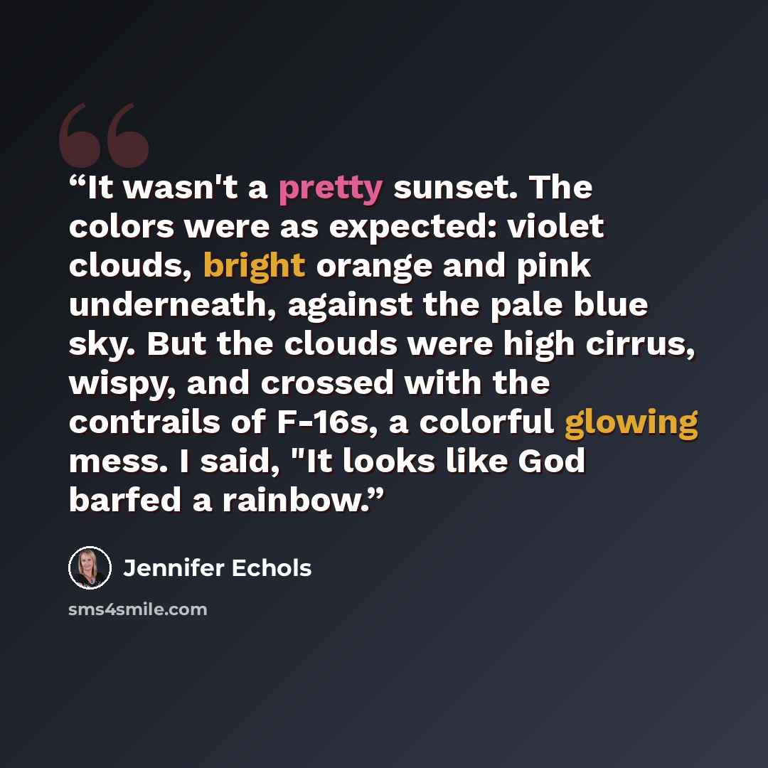 “It wasn't a pretty sunset. The colors were as expected: violet clouds, bright orange and pink underneath, against the pale blue sky. But the clouds were high cirrus, wispy, and crossed with the contrails of F-16s, a colorful glowing mess. I said, "It looks like God barfed a rainbow.” quote by Jennifer Echols