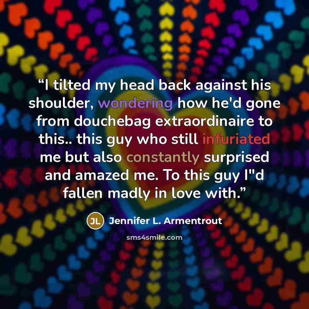 “I tilted my head back against his shoulder, wondering how he'd gone from douchebag extraordinaire to this.. this guy who still infuriated me but also constantly surprised and amazed me. To this guy I"d fallen madly in love with.” quote by Jennifer L. Armentrout