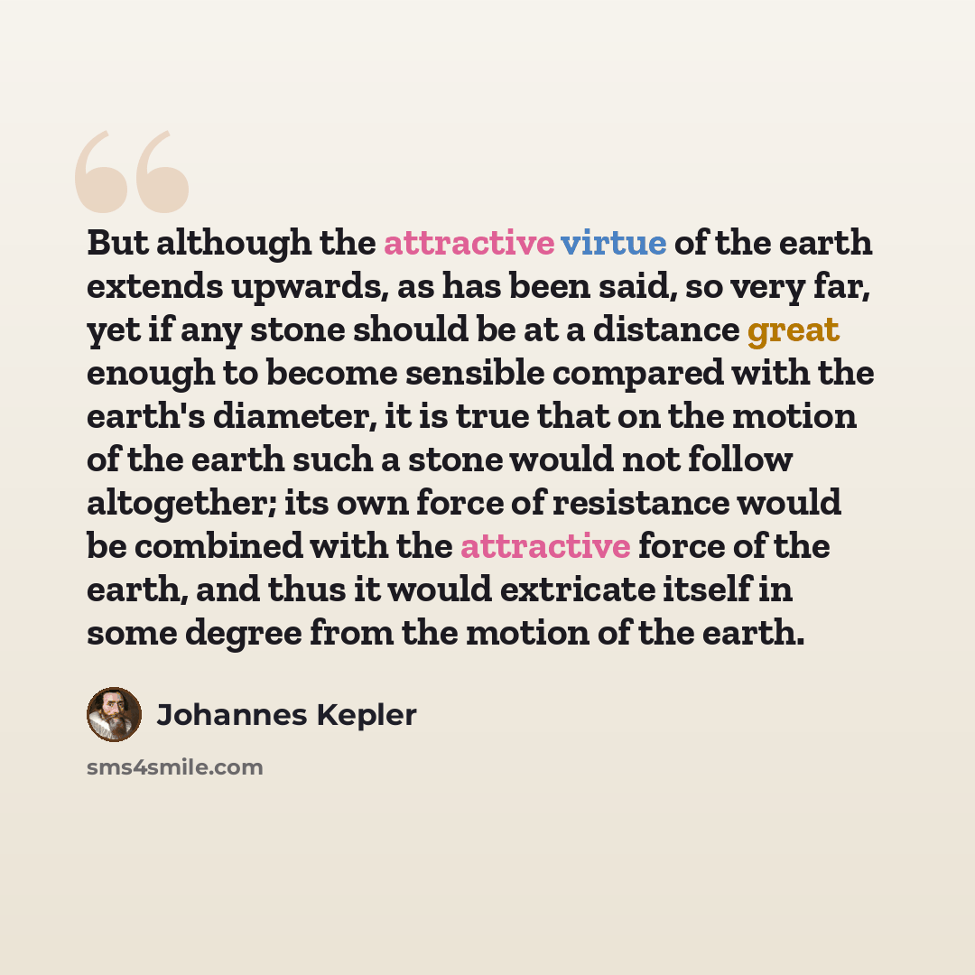 “But although the attractive virtue of the earth extends upwards, as has been said, so very far, yet if any stone should be at a distance great enough to become sensible compared with the earth's diameter, it is true that on the motion of the earth such a stone would not follow altogether; its own…” quote by Johannes Kepler