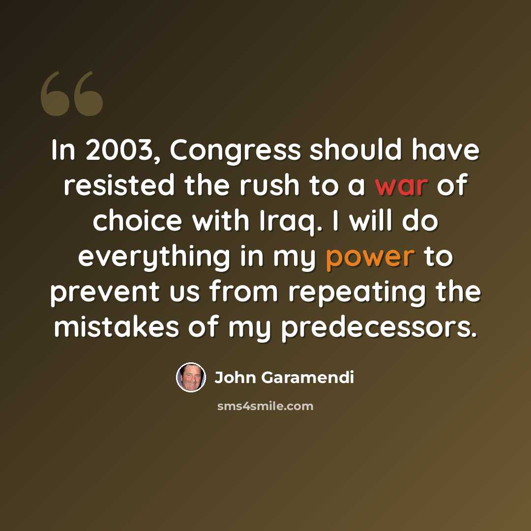 “In 2003, Congress should have resisted the rush to a war of choice with Iraq. I will do everything in my power to prevent us from repeating the mistakes of my predecessors.” quote by John Garamendi