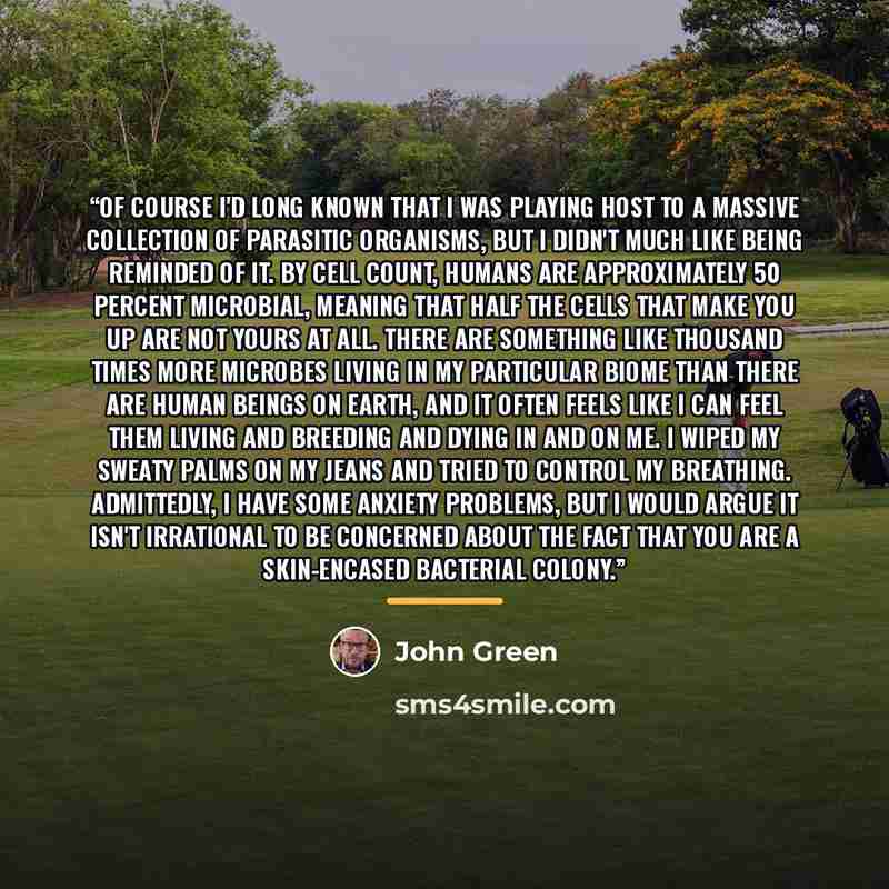 “Of course I'd long known that I was playing host to a massive collection of parasitic organisms, but I didn't much like being reminded of it. By cell count, humans are approximately 50 percent microbial, meaning that half the cells that make you up are not yours at all. There are something like…” quote by John Green