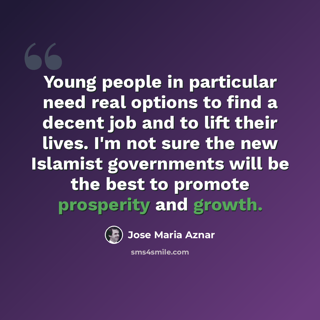 “Young people in particular need real options to find a decent job and to lift their lives. I'm not sure the new Islamist governments will be the best to promote prosperity and growth.” quote by Jose Maria Aznar
