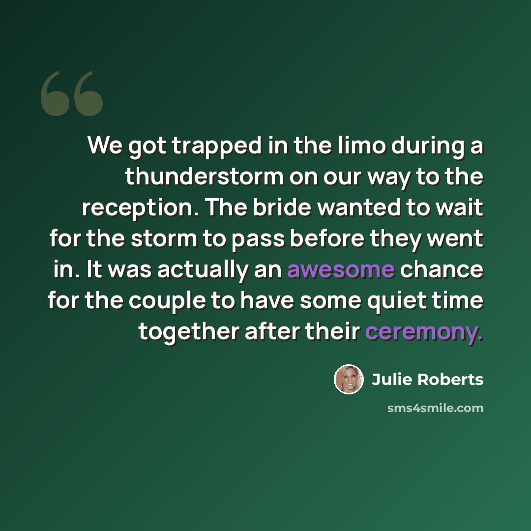 “We got trapped in the limo during a thunderstorm on our way to the reception. The bride wanted to wait for the storm to pass before they went in. It was actually an awesome chance for the couple to have some quiet time together after their ceremony.” quote by Julie Roberts