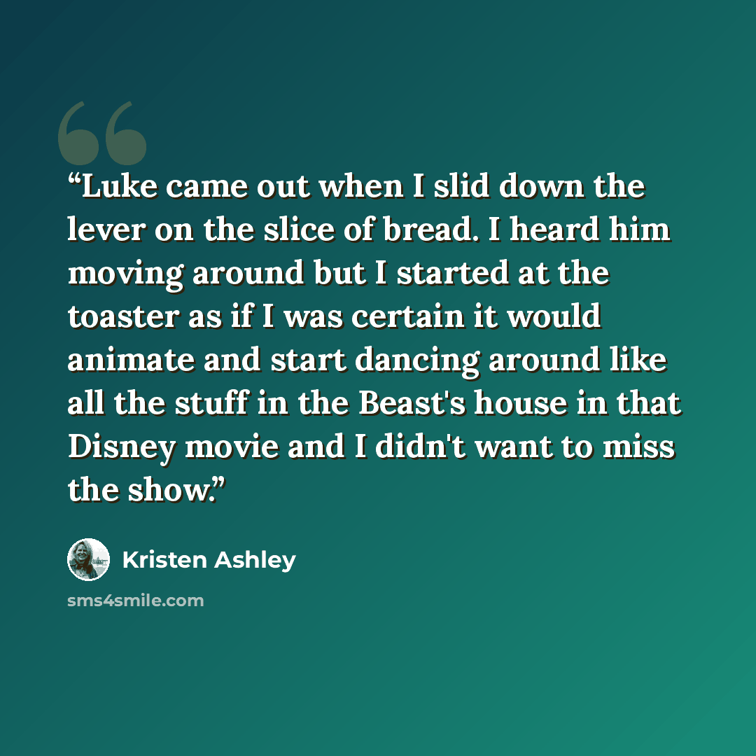 “Luke came out when I slid down the lever on the slice of bread. I heard him moving around but I started at the toaster as if I was certain it would animate and start dancing around like all the stuff in the Beast's house in that Disney movie and I didn't want to miss the show.” quote by Kristen Ashley