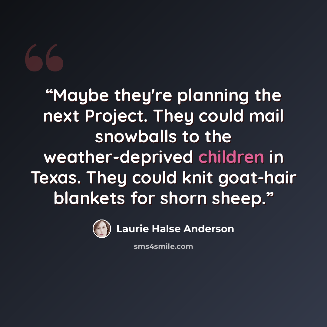 “Maybe they're planning the next Project. They could mail snowballs to the weather-deprived children in Texas. They could knit goat-hair blankets for shorn sheep.” quote by Laurie Halse Anderson