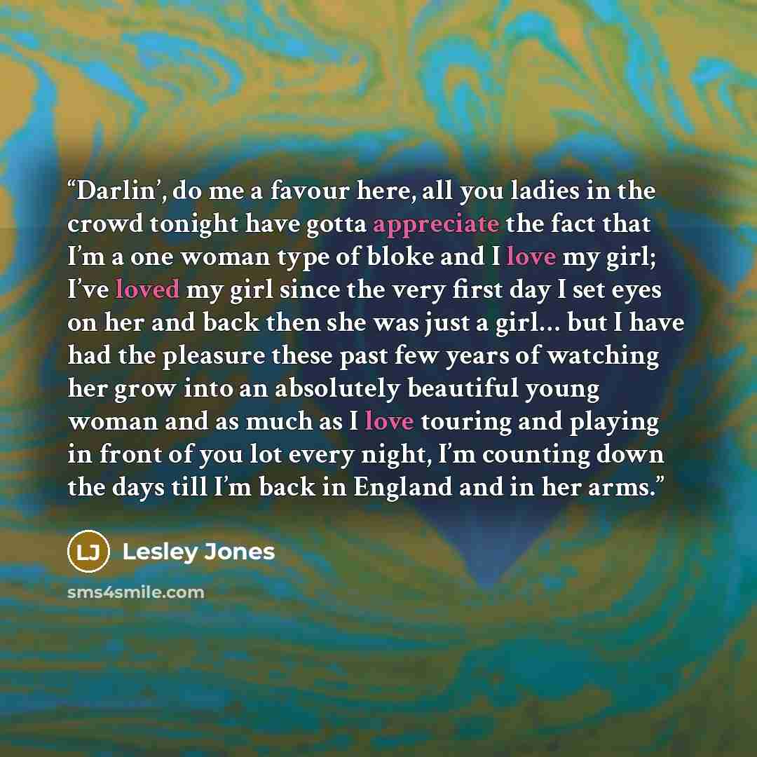 “Darlin’, do me a favour here, all you ladies in the crowd tonight have gotta appreciate the fact that I’m a one woman type of bloke and I love my girl; I’ve loved my girl since the very first day I set eyes on her and back then she was just a girl… but I have had the pleasure these past few years…” quote by Lesley Jones