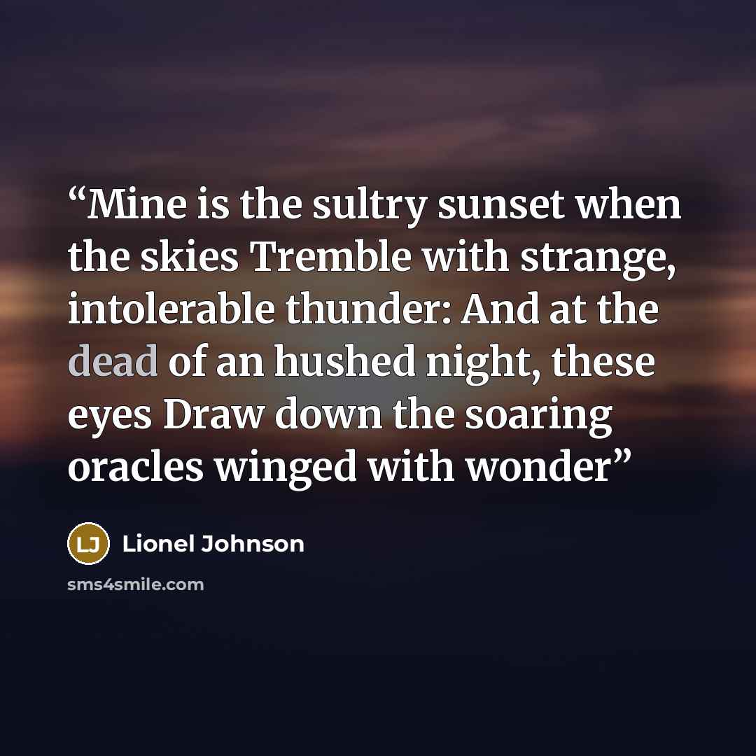 “Mine is the sultry sunset when the skies Tremble with strange, intolerable thunder: And at the dead of an hushed night, these eyes Draw down the soaring oracles winged with wonder” quote by Lionel Johnson