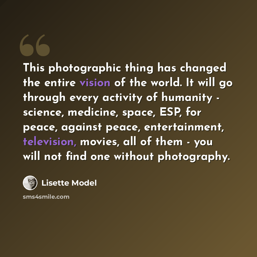 “This photographic thing has changed the entire vision of the world. It will go through every activity of humanity - science, medicine, space, ESP, for peace, against peace, entertainment, television, movies, all of them - you will not find one without photography.” quote by Lisette Model