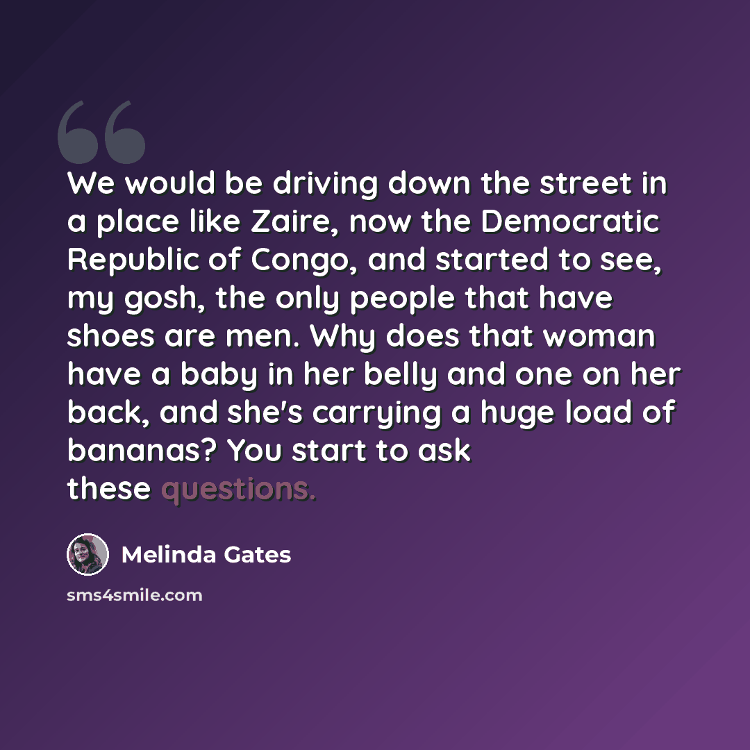 “We would be driving down the street in a place like Zaire, now the Democratic Republic of Congo, and started to see, my gosh, the only people that have shoes are men. Why does that woman have a baby in her belly and one on her back, and she's carrying a huge load of bananas? You start to ask these…” quote by Melinda Gates