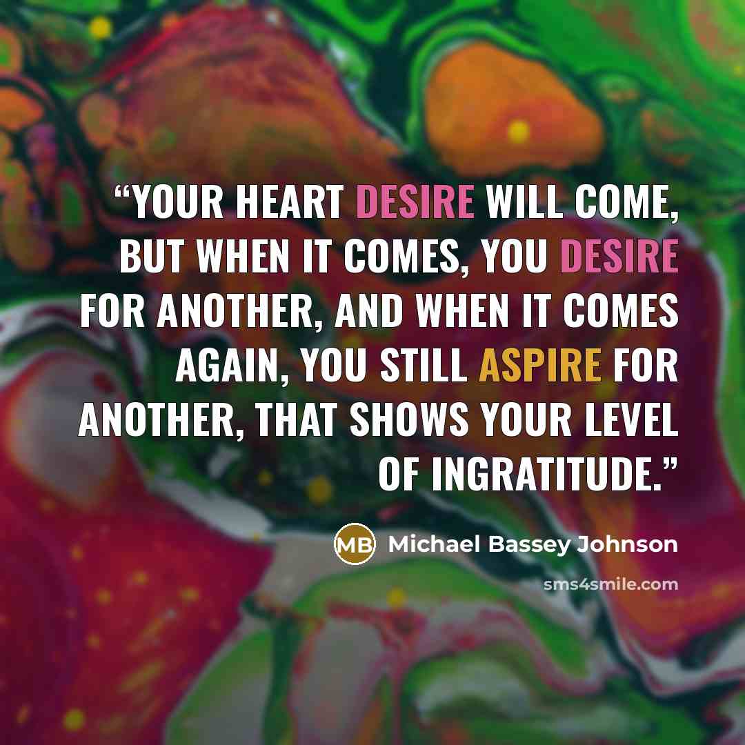 “Your heart desire will come, but when it comes, you desire for another, and when it comes again, you still aspire for another, that shows your level of ingratitude.” quote by Michael Bassey Johnson