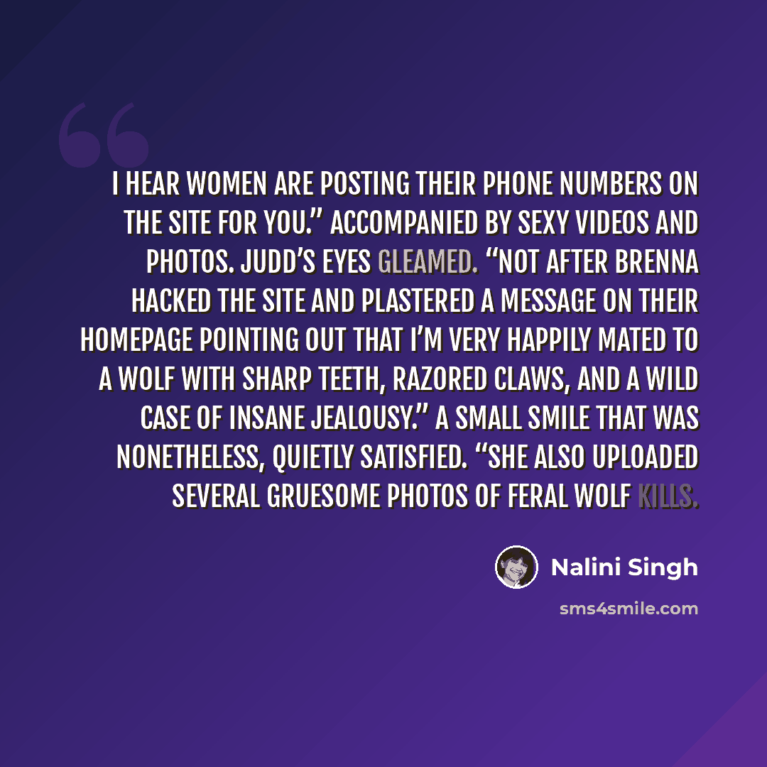 “I hear women are posting their phone numbers on the site for you.” Accompanied by sexy videos and photos. Judd’s eyes gleamed. “Not after Brenna hacked the site and plastered a message on their homepage pointing out that I’m very happily mated to a wolf with sharp teeth, razored claws, and a wild…” quote by Nalini Singh