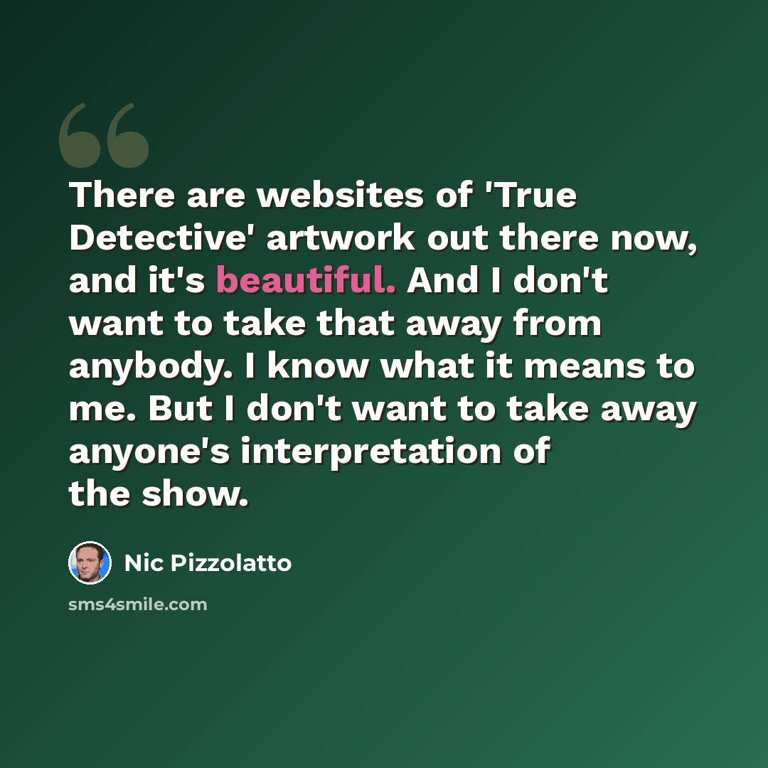 “There are websites of 'True Detective' artwork out there now, and it's beautiful. And I don't want to take that away from anybody. I know what it means to me. But I don't want to take away anyone's interpretation of the show.” quote by Nic Pizzolatto