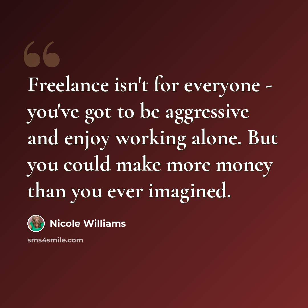 “Freelance isn't for everyone - you've got to be aggressive and enjoy working alone. But you could make more money than you ever imagined.” quote by Nicole Williams