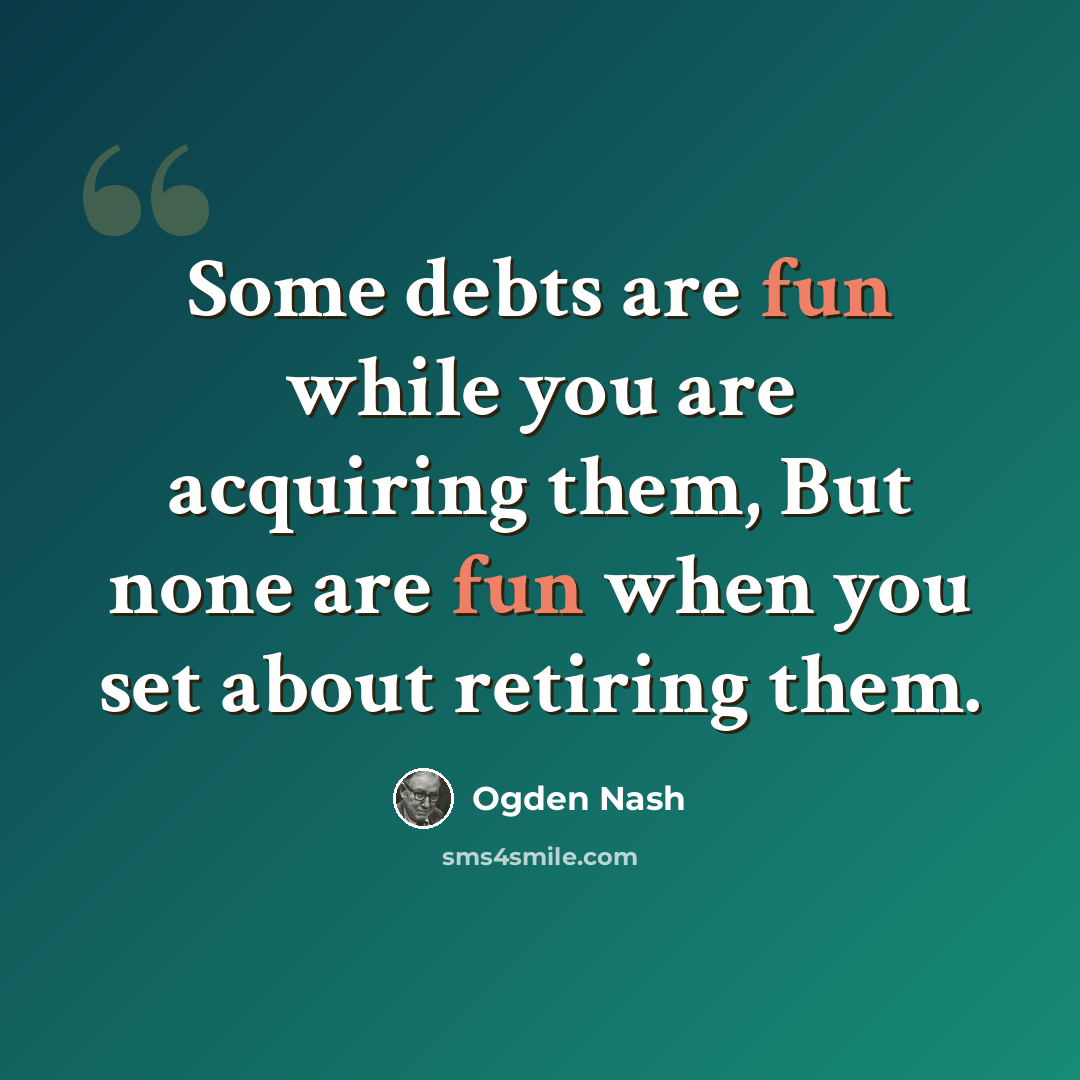 “Some debts are fun while you are acquiring them, But none are fun when you set about retiring them.” quote by Ogden Nash