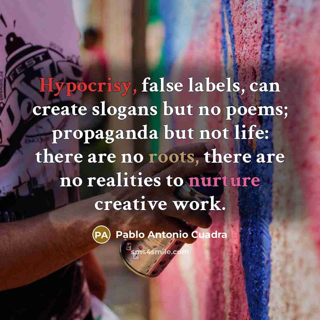 “Hypocrisy, false labels, can create slogans but no poems; propaganda but not life: there are no roots, there are no realities to nurture creative work.” quote by Pablo Antonio Cuadra